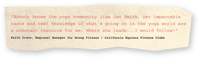“Nobody knows the yoga community like Jen Smith. Her impeccable taste and vast knowledge of what's going on in the yoga world are a constant resource for me. Where she leads… I would follow!” —Keith Irace, Regional Manager for Group Fitness / California Equinox Fitness Clubs